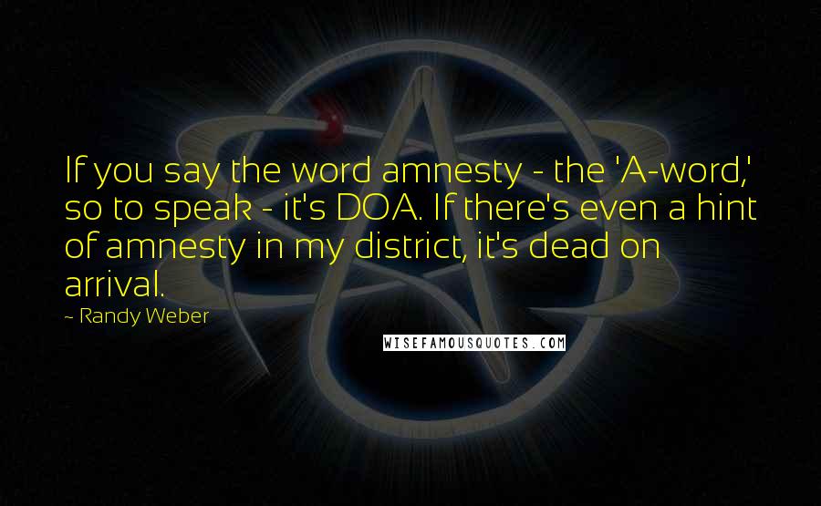 Randy Weber Quotes: If you say the word amnesty - the 'A-word,' so to speak - it's DOA. If there's even a hint of amnesty in my district, it's dead on arrival.