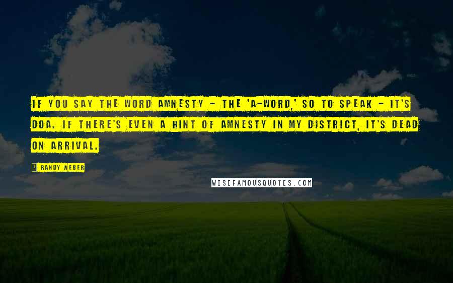 Randy Weber Quotes: If you say the word amnesty - the 'A-word,' so to speak - it's DOA. If there's even a hint of amnesty in my district, it's dead on arrival.