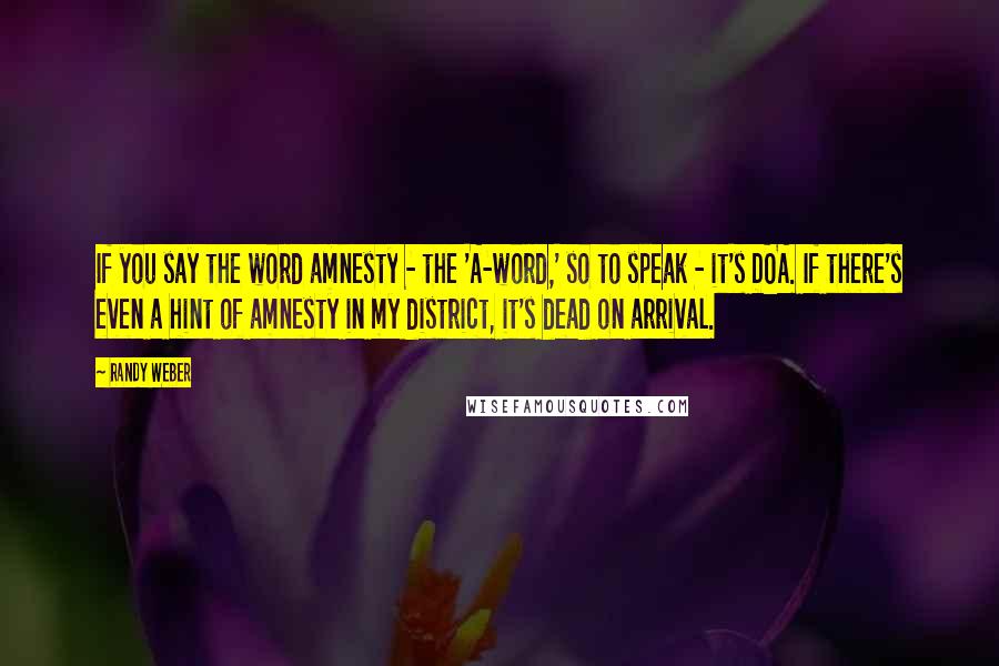 Randy Weber Quotes: If you say the word amnesty - the 'A-word,' so to speak - it's DOA. If there's even a hint of amnesty in my district, it's dead on arrival.