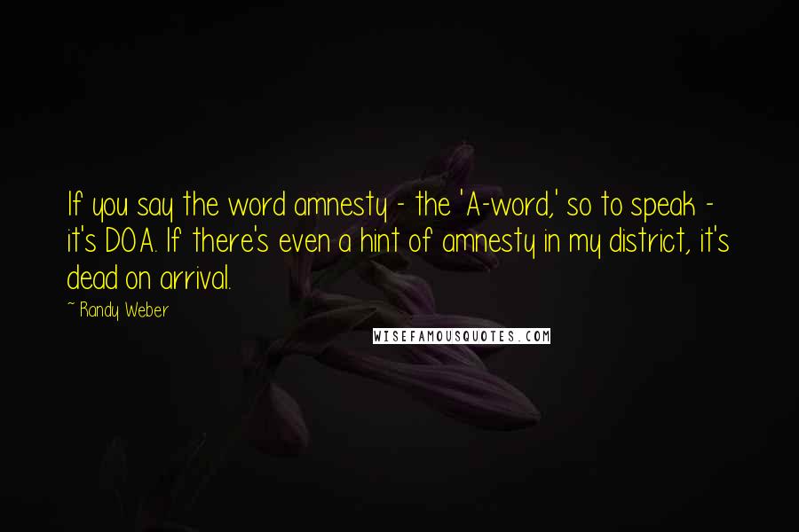 Randy Weber Quotes: If you say the word amnesty - the 'A-word,' so to speak - it's DOA. If there's even a hint of amnesty in my district, it's dead on arrival.