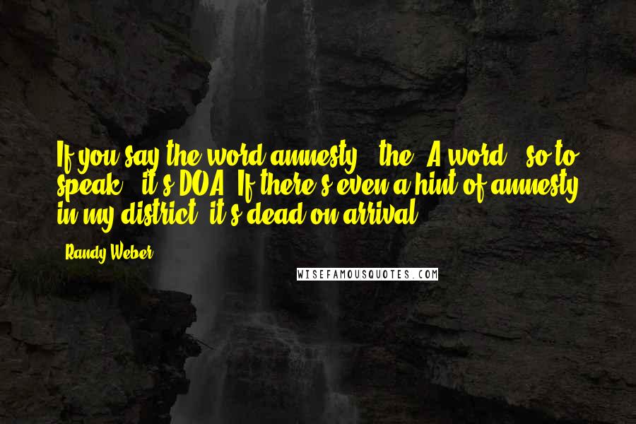 Randy Weber Quotes: If you say the word amnesty - the 'A-word,' so to speak - it's DOA. If there's even a hint of amnesty in my district, it's dead on arrival.