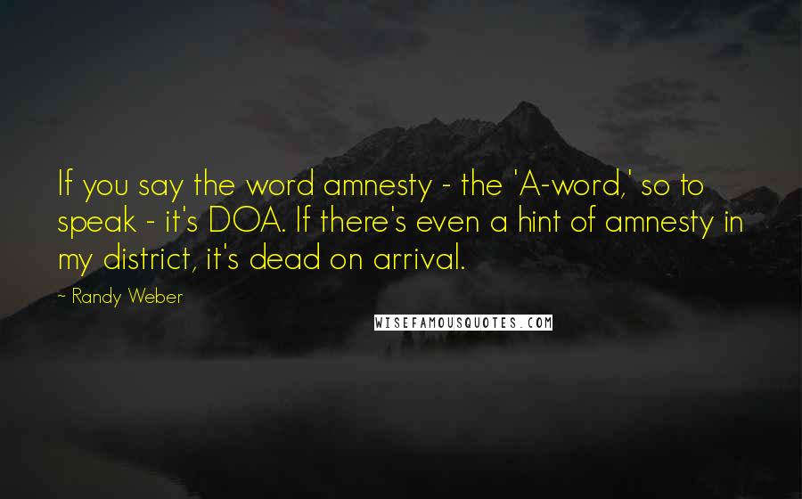 Randy Weber Quotes: If you say the word amnesty - the 'A-word,' so to speak - it's DOA. If there's even a hint of amnesty in my district, it's dead on arrival.