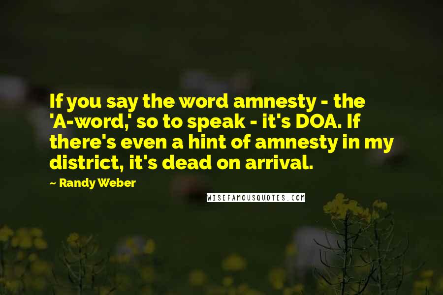 Randy Weber Quotes: If you say the word amnesty - the 'A-word,' so to speak - it's DOA. If there's even a hint of amnesty in my district, it's dead on arrival.