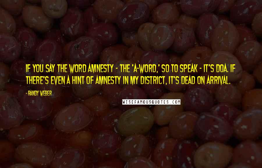 Randy Weber Quotes: If you say the word amnesty - the 'A-word,' so to speak - it's DOA. If there's even a hint of amnesty in my district, it's dead on arrival.