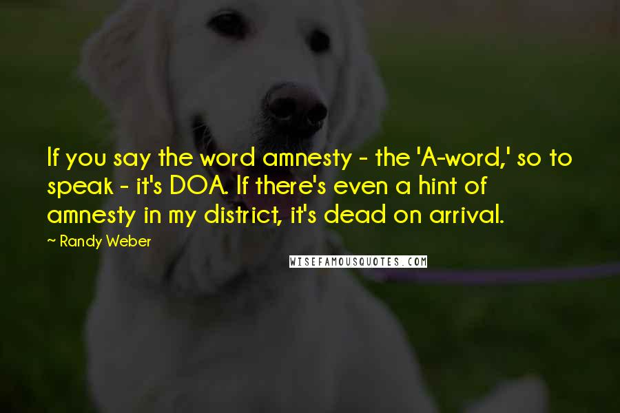 Randy Weber Quotes: If you say the word amnesty - the 'A-word,' so to speak - it's DOA. If there's even a hint of amnesty in my district, it's dead on arrival.