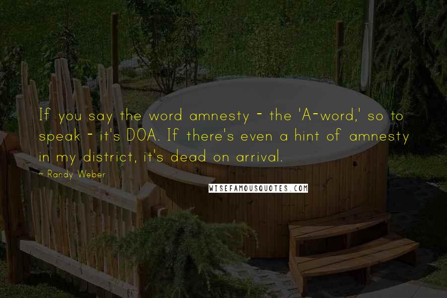 Randy Weber Quotes: If you say the word amnesty - the 'A-word,' so to speak - it's DOA. If there's even a hint of amnesty in my district, it's dead on arrival.
