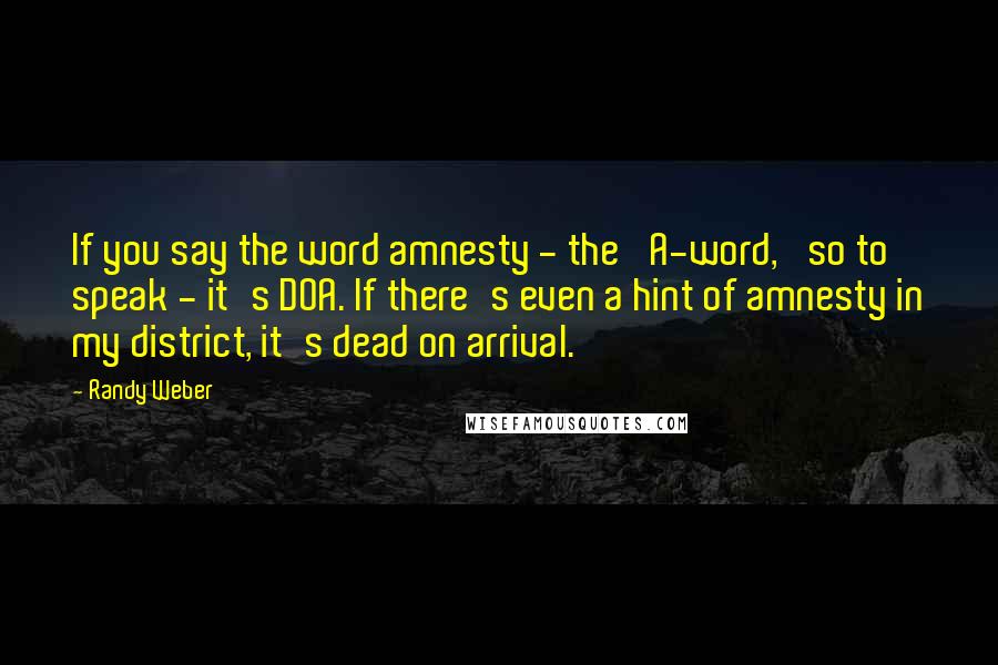 Randy Weber Quotes: If you say the word amnesty - the 'A-word,' so to speak - it's DOA. If there's even a hint of amnesty in my district, it's dead on arrival.