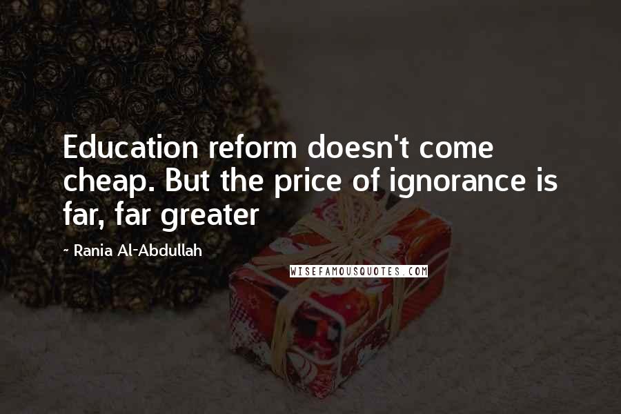 Rania Al-Abdullah Quotes: Education reform doesn't come cheap. But the price of ignorance is far, far greater