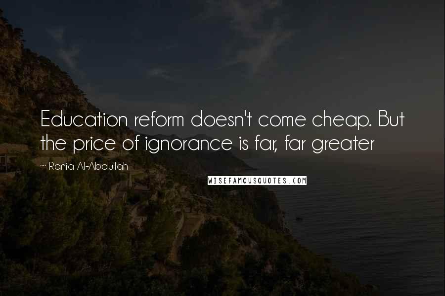 Rania Al-Abdullah Quotes: Education reform doesn't come cheap. But the price of ignorance is far, far greater