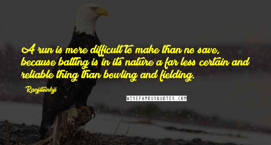 Ranjitsinhji Quotes: A run is more difficult to make than no save, because batting is in its nature a far less certain and reliable thing than bowling and fielding.