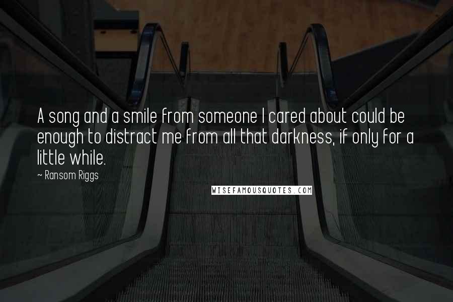 Ransom Riggs Quotes: A song and a smile from someone I cared about could be enough to distract me from all that darkness, if only for a little while.