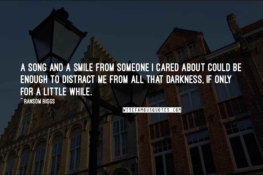 Ransom Riggs Quotes: A song and a smile from someone I cared about could be enough to distract me from all that darkness, if only for a little while.