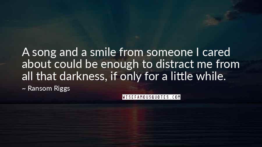 Ransom Riggs Quotes: A song and a smile from someone I cared about could be enough to distract me from all that darkness, if only for a little while.