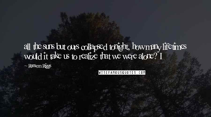 Ransom Riggs Quotes: all the suns but ours collapsed tonight, how many lifetimes would it take us to realize that we were alone? I