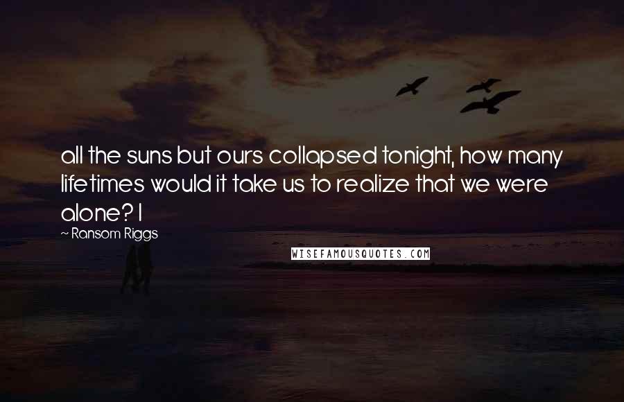 Ransom Riggs Quotes: all the suns but ours collapsed tonight, how many lifetimes would it take us to realize that we were alone? I