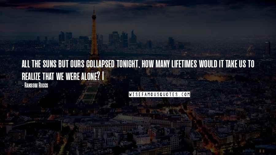 Ransom Riggs Quotes: all the suns but ours collapsed tonight, how many lifetimes would it take us to realize that we were alone? I