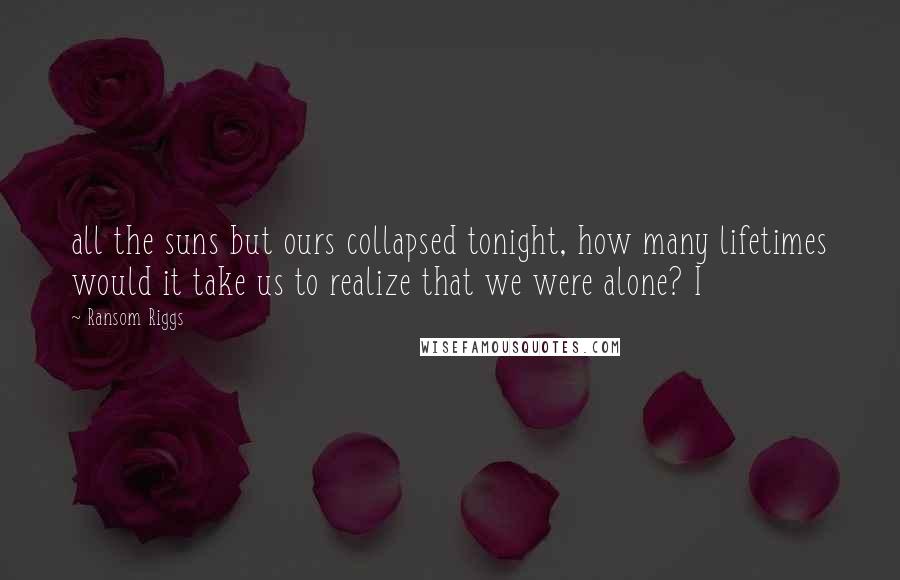 Ransom Riggs Quotes: all the suns but ours collapsed tonight, how many lifetimes would it take us to realize that we were alone? I