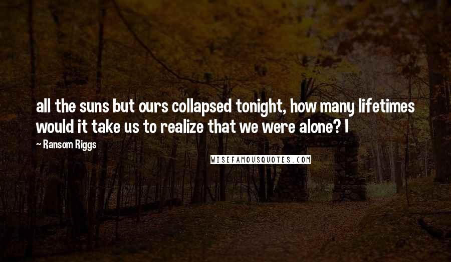 Ransom Riggs Quotes: all the suns but ours collapsed tonight, how many lifetimes would it take us to realize that we were alone? I