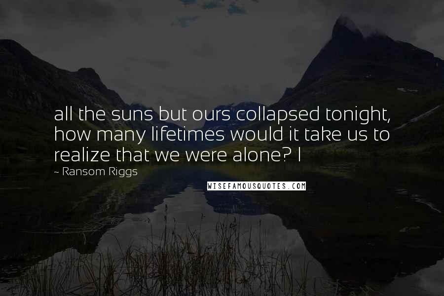 Ransom Riggs Quotes: all the suns but ours collapsed tonight, how many lifetimes would it take us to realize that we were alone? I