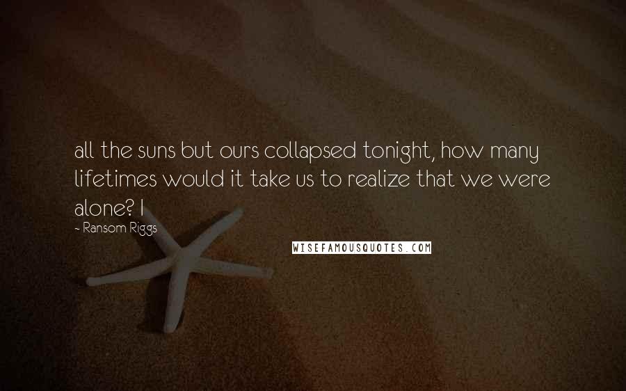 Ransom Riggs Quotes: all the suns but ours collapsed tonight, how many lifetimes would it take us to realize that we were alone? I