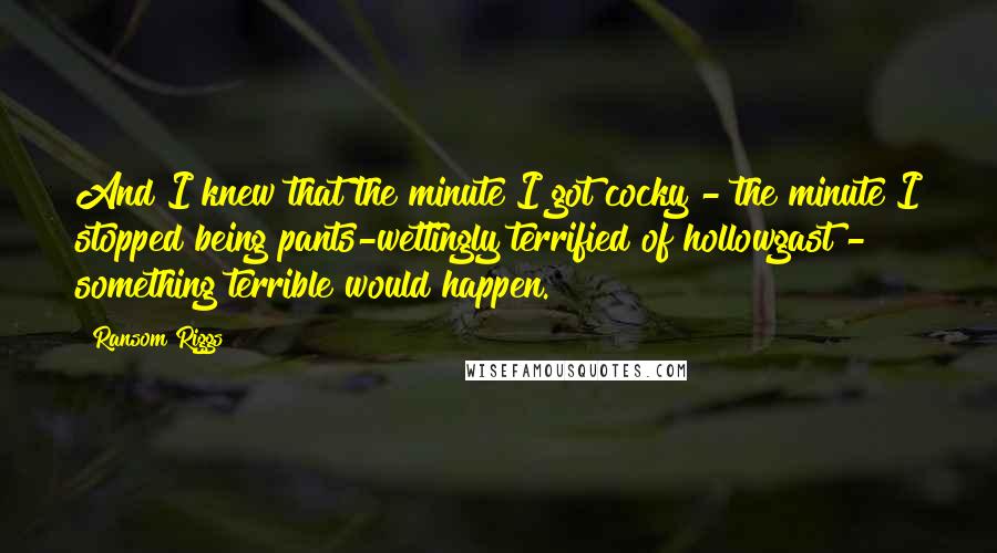 Ransom Riggs Quotes: And I knew that the minute I got cocky - the minute I stopped being pants-wettingly terrified of hollowgast - something terrible would happen.