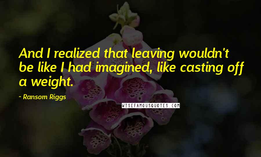 Ransom Riggs Quotes: And I realized that leaving wouldn't be like I had imagined, like casting off a weight.