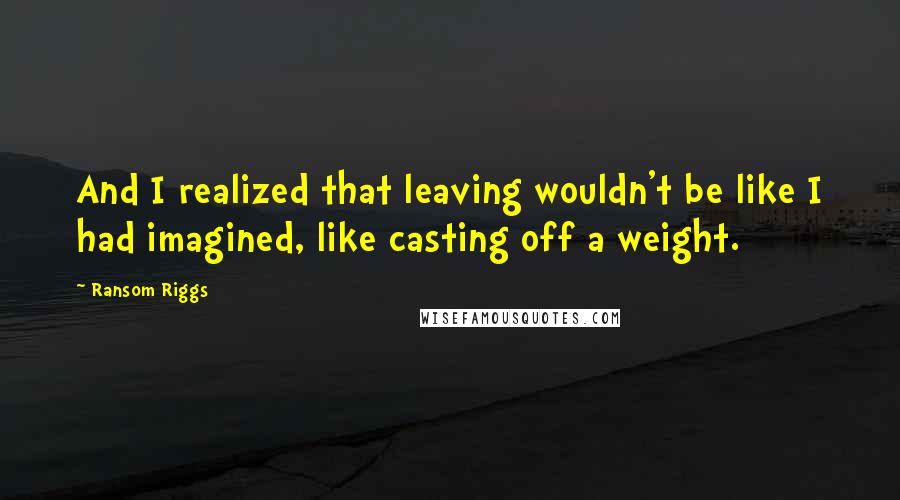 Ransom Riggs Quotes: And I realized that leaving wouldn't be like I had imagined, like casting off a weight.