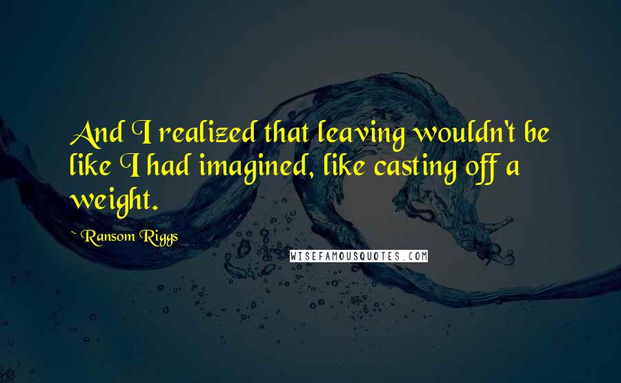 Ransom Riggs Quotes: And I realized that leaving wouldn't be like I had imagined, like casting off a weight.