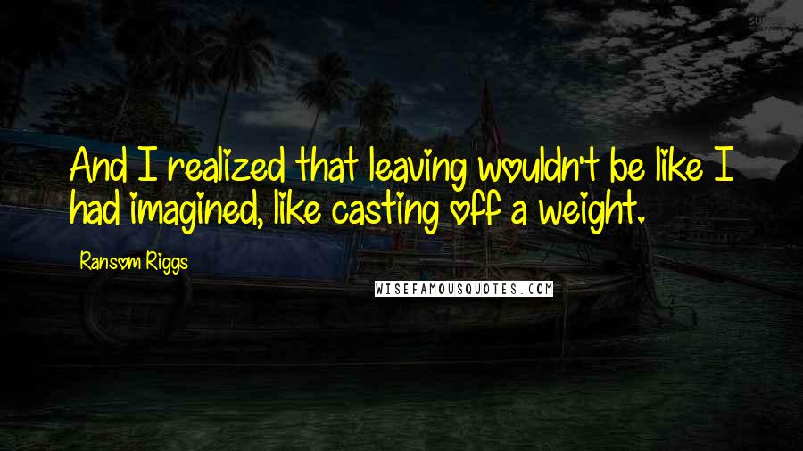 Ransom Riggs Quotes: And I realized that leaving wouldn't be like I had imagined, like casting off a weight.