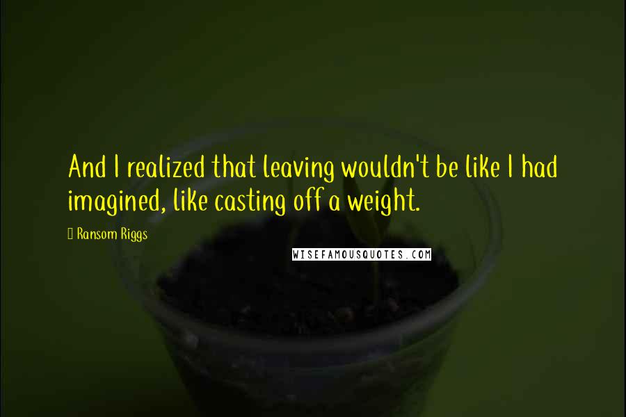 Ransom Riggs Quotes: And I realized that leaving wouldn't be like I had imagined, like casting off a weight.