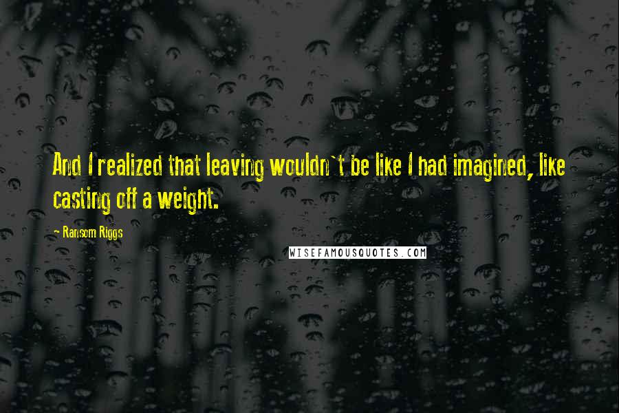 Ransom Riggs Quotes: And I realized that leaving wouldn't be like I had imagined, like casting off a weight.