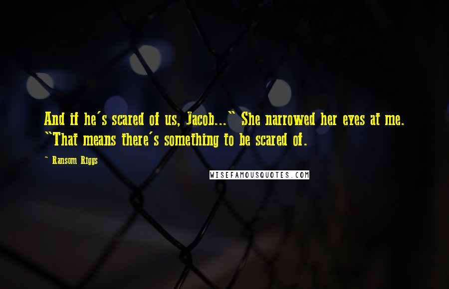 Ransom Riggs Quotes: And if he's scared of us, Jacob..." She narrowed her eyes at me. "That means there's something to be scared of.