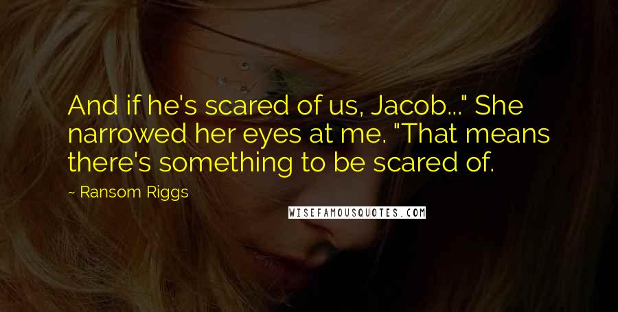 Ransom Riggs Quotes: And if he's scared of us, Jacob..." She narrowed her eyes at me. "That means there's something to be scared of.