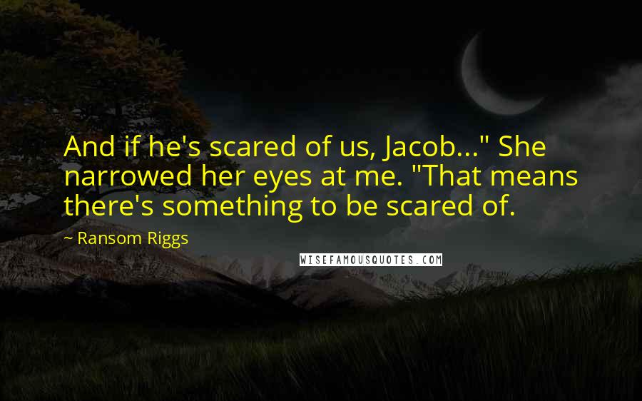 Ransom Riggs Quotes: And if he's scared of us, Jacob..." She narrowed her eyes at me. "That means there's something to be scared of.