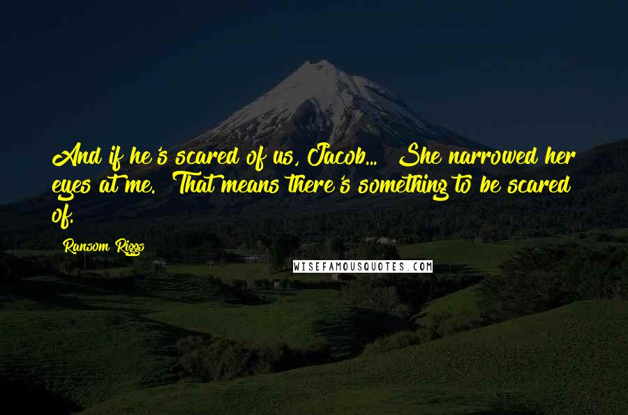 Ransom Riggs Quotes: And if he's scared of us, Jacob..." She narrowed her eyes at me. "That means there's something to be scared of.