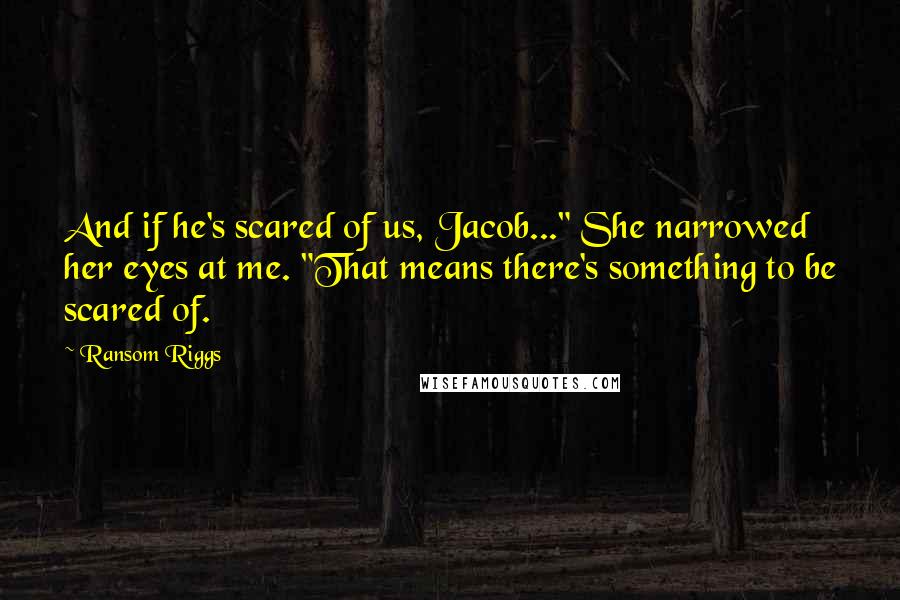 Ransom Riggs Quotes: And if he's scared of us, Jacob..." She narrowed her eyes at me. "That means there's something to be scared of.