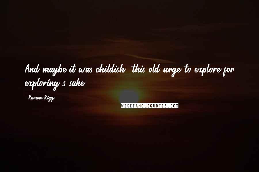 Ransom Riggs Quotes: And maybe it was childish, this old urge to explore for exploring's sake.