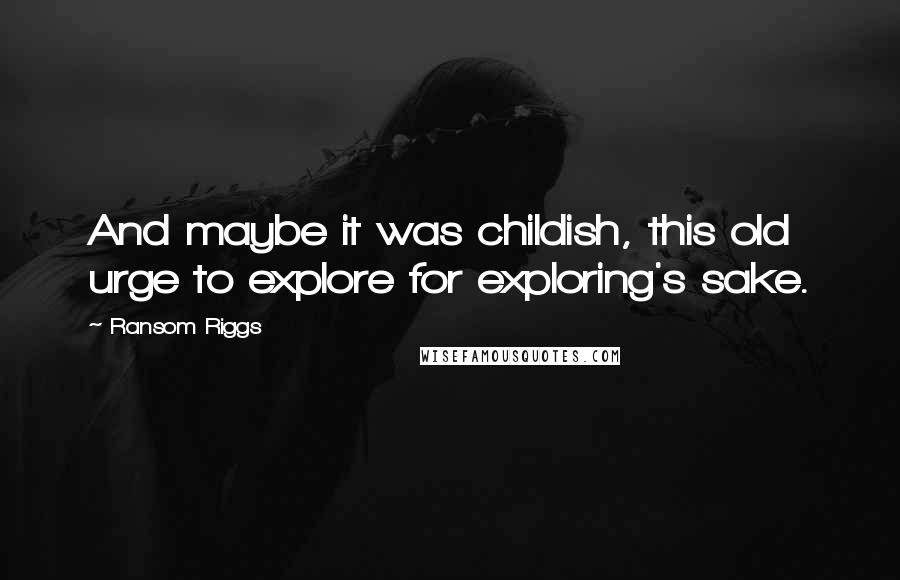 Ransom Riggs Quotes: And maybe it was childish, this old urge to explore for exploring's sake.