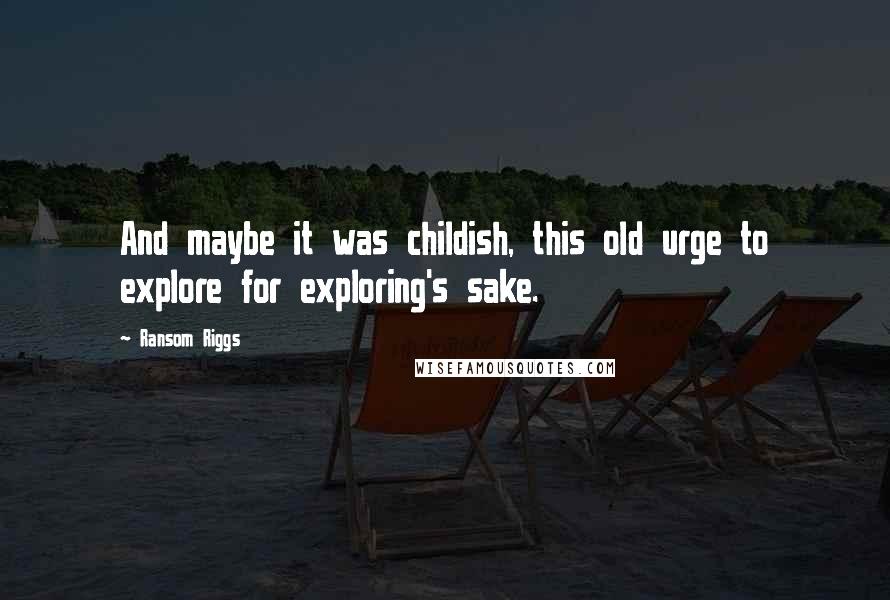 Ransom Riggs Quotes: And maybe it was childish, this old urge to explore for exploring's sake.