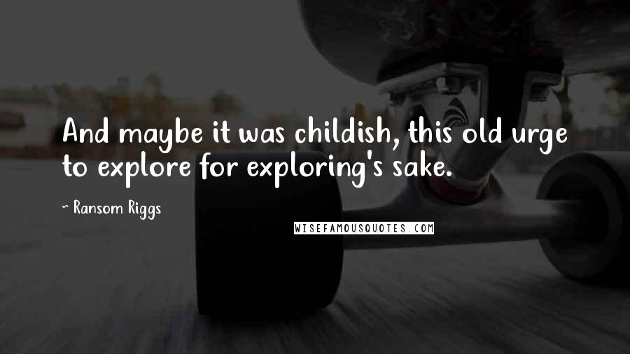 Ransom Riggs Quotes: And maybe it was childish, this old urge to explore for exploring's sake.