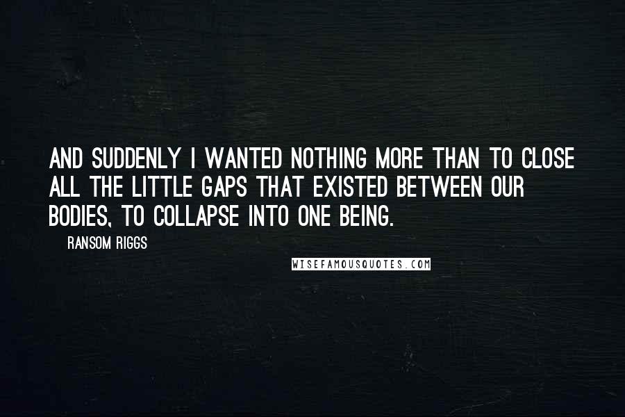 Ransom Riggs Quotes: And suddenly I wanted nothing more than to close all the little gaps that existed between our bodies, to collapse into one being.