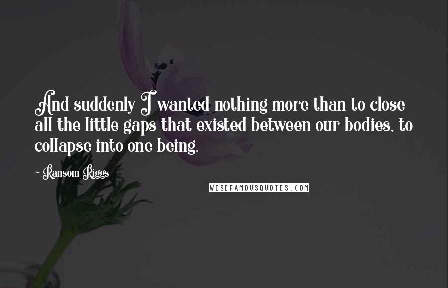 Ransom Riggs Quotes: And suddenly I wanted nothing more than to close all the little gaps that existed between our bodies, to collapse into one being.