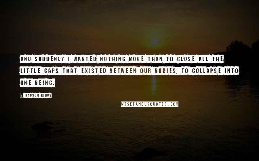 Ransom Riggs Quotes: And suddenly I wanted nothing more than to close all the little gaps that existed between our bodies, to collapse into one being.