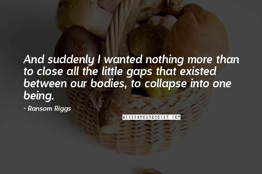 Ransom Riggs Quotes: And suddenly I wanted nothing more than to close all the little gaps that existed between our bodies, to collapse into one being.