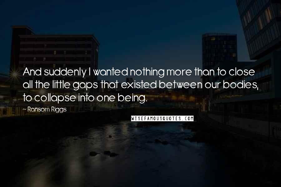 Ransom Riggs Quotes: And suddenly I wanted nothing more than to close all the little gaps that existed between our bodies, to collapse into one being.