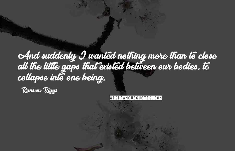 Ransom Riggs Quotes: And suddenly I wanted nothing more than to close all the little gaps that existed between our bodies, to collapse into one being.