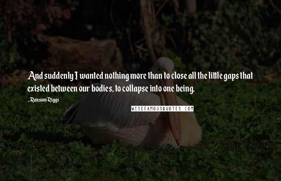 Ransom Riggs Quotes: And suddenly I wanted nothing more than to close all the little gaps that existed between our bodies, to collapse into one being.