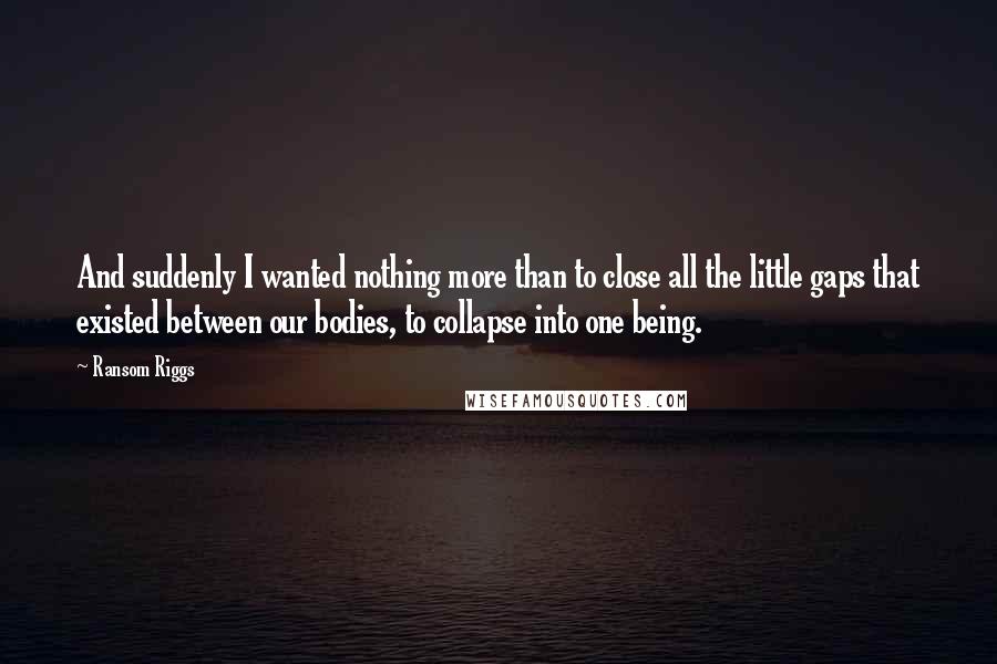 Ransom Riggs Quotes: And suddenly I wanted nothing more than to close all the little gaps that existed between our bodies, to collapse into one being.