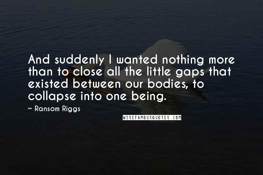 Ransom Riggs Quotes: And suddenly I wanted nothing more than to close all the little gaps that existed between our bodies, to collapse into one being.