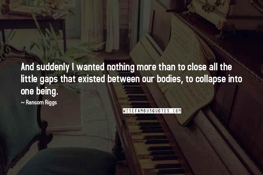 Ransom Riggs Quotes: And suddenly I wanted nothing more than to close all the little gaps that existed between our bodies, to collapse into one being.